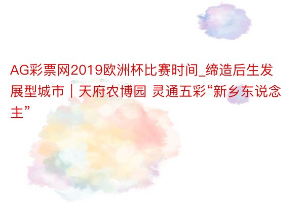 AG彩票网2019欧洲杯比赛时间_缔造后生发展型城市｜天府农博园 灵通五彩“新乡东说念主”