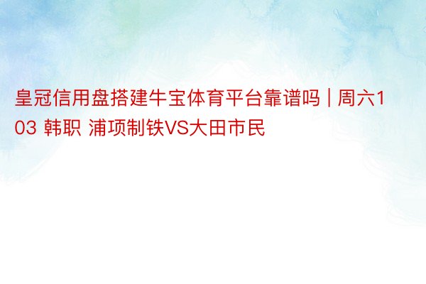 皇冠信用盘搭建牛宝体育平台靠谱吗 | 周六103 韩职 浦项制铁VS大田市民