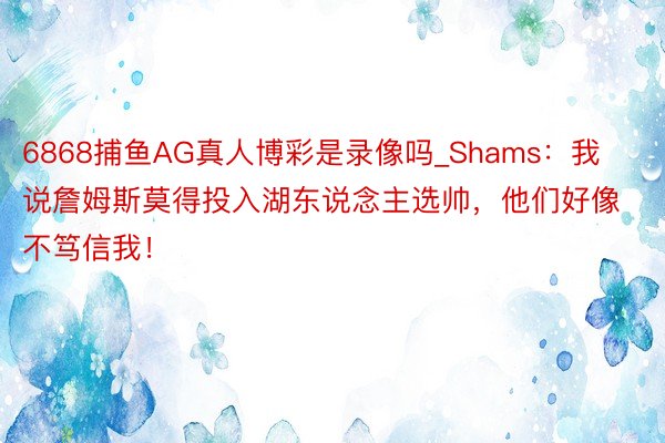 6868捕鱼AG真人博彩是录像吗_Shams：我说詹姆斯莫得投入湖东说念主选帅，他们好像不笃信我！