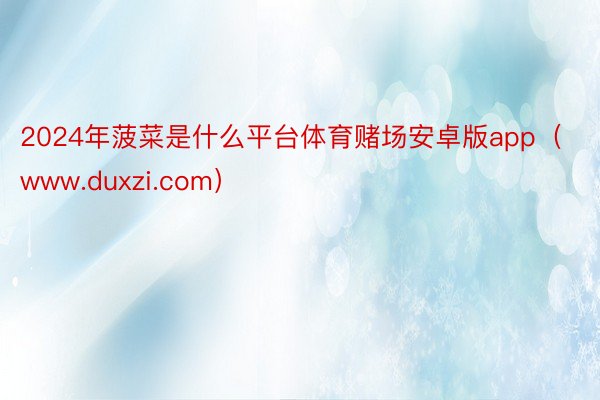 2024年菠菜是什么平台体育赌场安卓版app（www.duxzi.com）