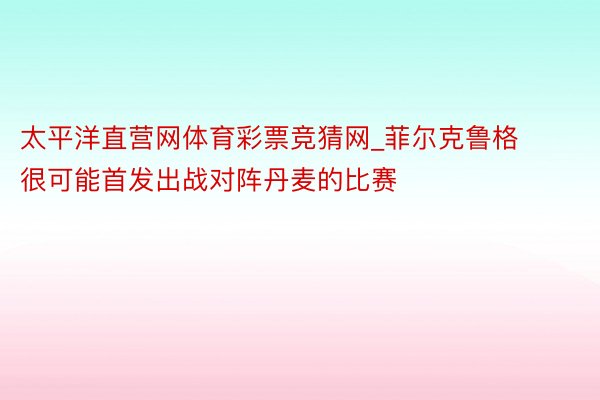 太平洋直营网体育彩票竞猜网_菲尔克鲁格很可能首发出战对阵丹麦的比赛