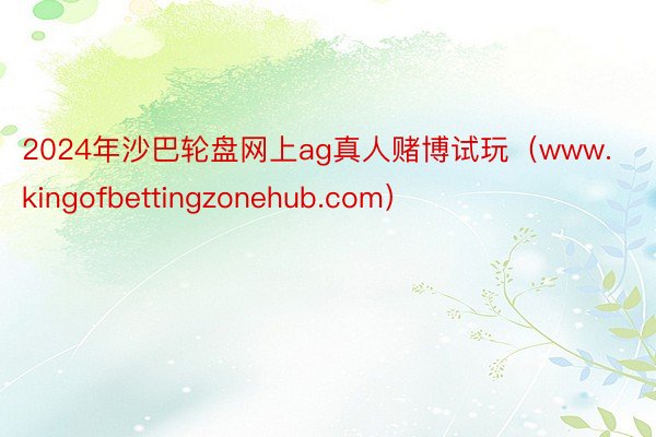 2024年沙巴轮盘网上ag真人赌博试玩（www.kingofbettingzonehub.com）