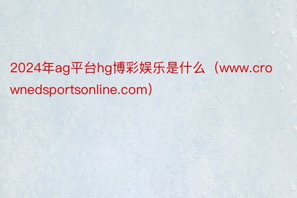 2024年ag平台hg博彩娱乐是什么（www.crownedsportsonline.com）