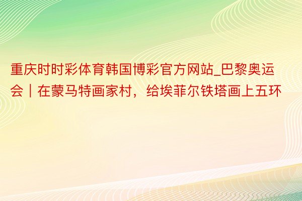 重庆时时彩体育韩国博彩官方网站_巴黎奥运会｜在蒙马特画家村，给埃菲尔铁塔画上五环