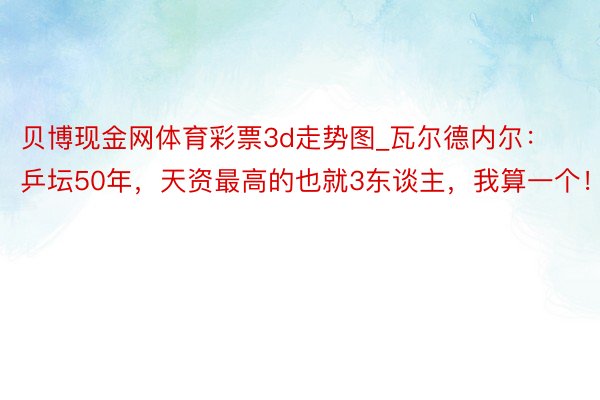 贝博现金网体育彩票3d走势图_瓦尔德内尔：乒坛50年，天资最高的也就3东谈主，我算一个！