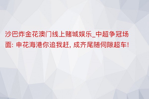 沙巴炸金花澳门线上赌城娱乐_中超争冠场面: 申花海港你追我赶, 成齐尾随伺隙超车!