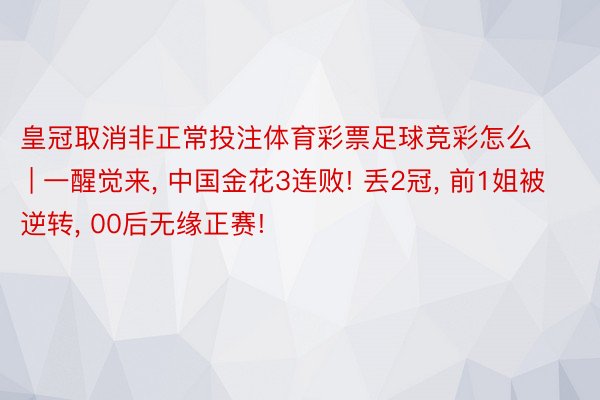 皇冠取消非正常投注体育彩票足球竞彩怎么 | 一醒觉来, 中国金花3连败! 丢2冠, 前1姐被逆转, 00后无缘正赛!