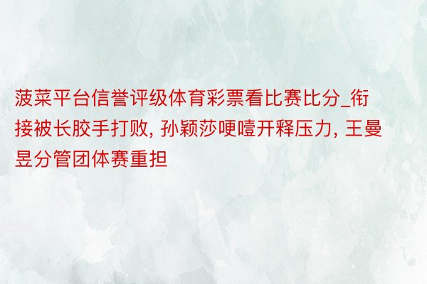 菠菜平台信誉评级体育彩票看比赛比分_衔接被长胶手打败, 孙颖莎哽噎开释压力, 王曼昱分管团体赛重担