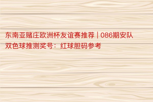 东南亚赌庄欧洲杯友谊赛推荐 | 086期安队双色球推测奖号：红球胆码参考