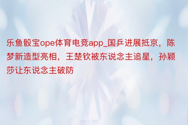 乐鱼骰宝ope体育电竞app_国乒进展抵京，陈梦新造型亮相，王楚钦被东说念主追星，孙颖莎让东说念主破防