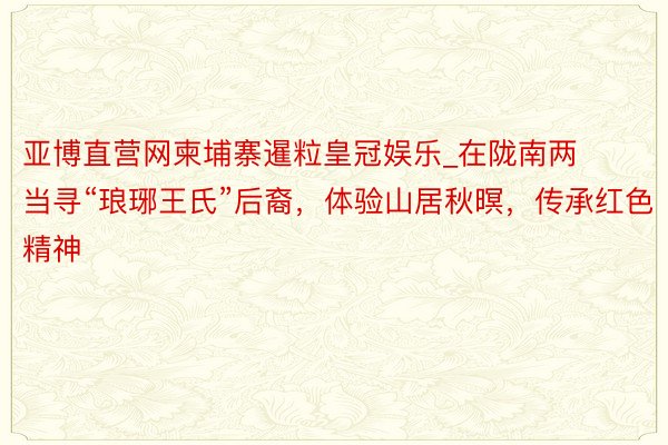 亚博直营网柬埔寨暹粒皇冠娱乐_在陇南两当寻“琅琊王氏”后裔，体验山居秋暝，传承红色精神