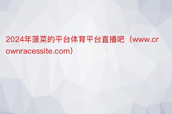 2024年菠菜的平台体育平台直播吧（www.crownracessite.com）