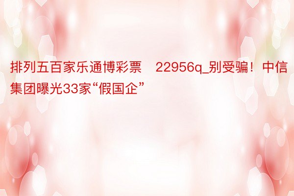 排列五百家乐通博彩票　22956q_别受骗！中信集团曝光33家“假国企”