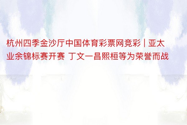 杭州四季金沙厅中国体育彩票网竞彩 | 亚太业余锦标赛开赛 丁文一昌熙桓等为荣誉而战