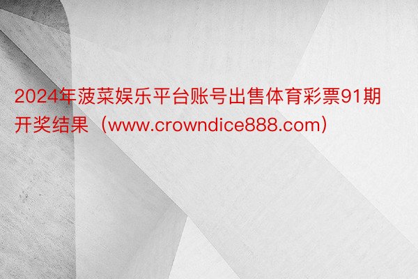 2024年菠菜娱乐平台账号出售体育彩票91期开奖结果（www.crowndice888.com）