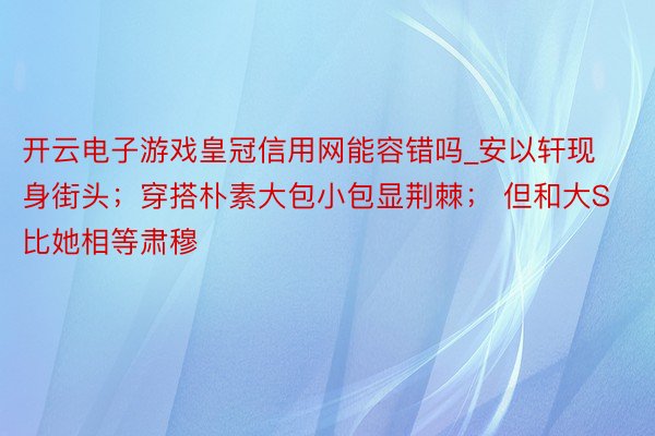 开云电子游戏皇冠信用网能容错吗_安以轩现身街头；穿搭朴素大包小包显荆棘； 但和大S比她相等肃穆