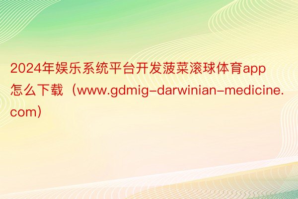 2024年娱乐系统平台开发菠菜滚球体育app怎么下载（www.gdmig-darwinian-medicine.com）