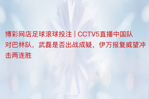 博彩网店足球滚球投注 | CCTV5直播中国队对巴林队，武磊是否出战成疑，伊万报复威望冲击两连胜