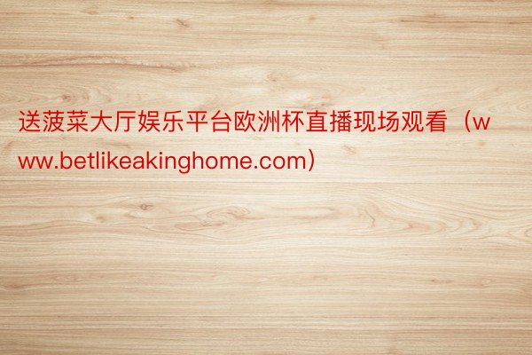 送菠菜大厅娱乐平台欧洲杯直播现场观看（www.betlikeakinghome.com）