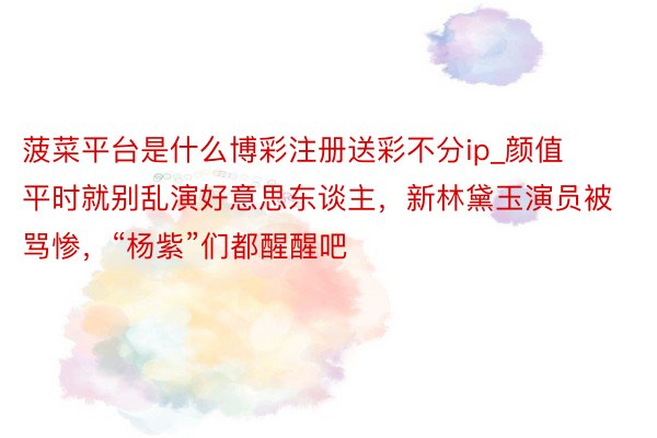 菠菜平台是什么博彩注册送彩不分ip_颜值平时就别乱演好意思东谈主，新林黛玉演员被骂惨，“杨紫”们都醒醒吧