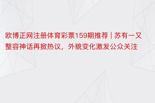 欧博正网注册体育彩票159期推荐 | 苏有一又整容神话再掀热议，外貌变化激发公众关注