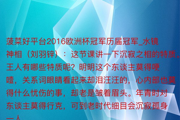 菠菜好平台2016欧洲杯冠军历届冠军_水镜神相（刘羽锌）：这节课讲一下沉寂之相的特质。王人有哪些特质呢？明明这个东谈主莫得哽噎，关系词眼睛看起来却泪汪汪的，心内部也莫得什么忧伤的事，却老是皱着眉头。年青时对东谈主莫得行克，可到老时代细目会沉寂孤身一人。...