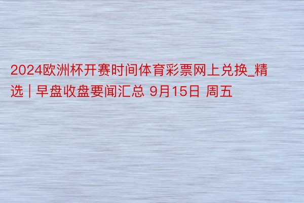 2024欧洲杯开赛时间体育彩票网上兑换_精选 | 早盘收盘要闻汇总 9月15日 周五