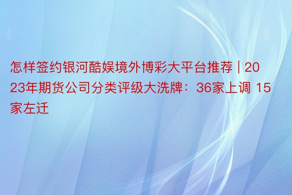 怎样签约银河酷娱境外博彩大平台推荐 | 2023年期货公司分类评级大洗牌：36家上调 15家左迁