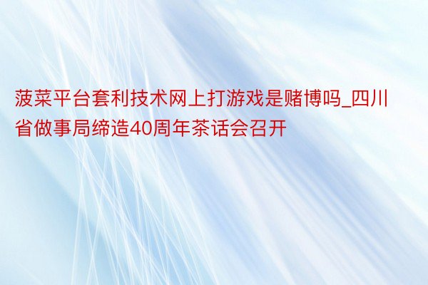 菠菜平台套利技术网上打游戏是赌博吗_四川省做事局缔造40周年茶话会召开