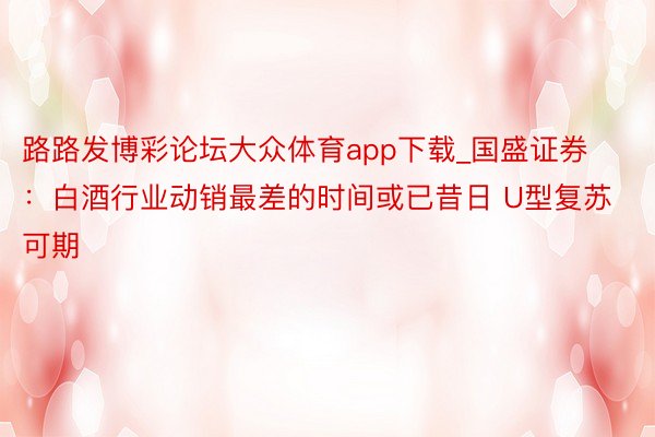 路路发博彩论坛大众体育app下载_国盛证券：白酒行业动销最差的时间或已昔日 U型复苏可期