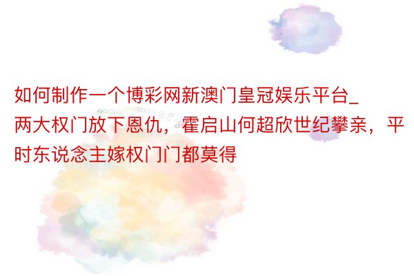 如何制作一个博彩网新澳门皇冠娱乐平台_两大权门放下恩仇，霍启山何超欣世纪攀亲，平时东说念主嫁权门门都莫得