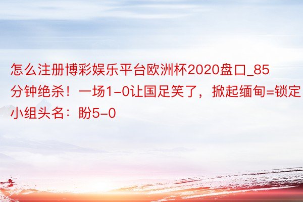 怎么注册博彩娱乐平台欧洲杯2020盘口_85分钟绝杀！一场1-0让国足笑了，掀起缅甸=锁定小组头名：盼5-0