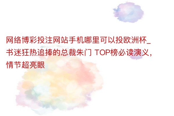 网络博彩投注网站手机哪里可以投欧洲杯_书迷狂热追捧的总裁朱门 TOP榜必读演义，情节超亮眼