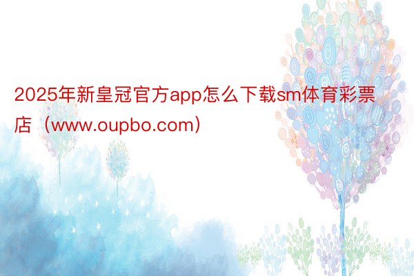 2025年新皇冠官方app怎么下载sm体育彩票店（www.oupbo.com）