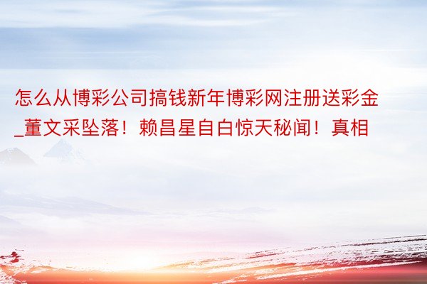 怎么从博彩公司搞钱新年博彩网注册送彩金_董文采坠落！赖昌星自白惊天秘闻！真相