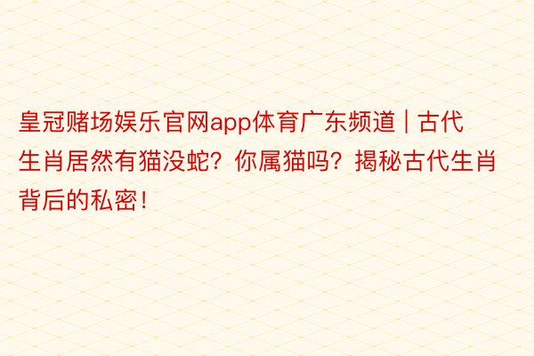 皇冠赌场娱乐官网app体育广东频道 | 古代生肖居然有猫没蛇？你属猫吗？揭秘古代生肖背后的私密！