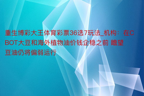 重生博彩大王体育彩票36选7玩法_机构：在CBOT大豆和海外植物油价钱企稳之前 瞻望豆油仍将偏弱运行