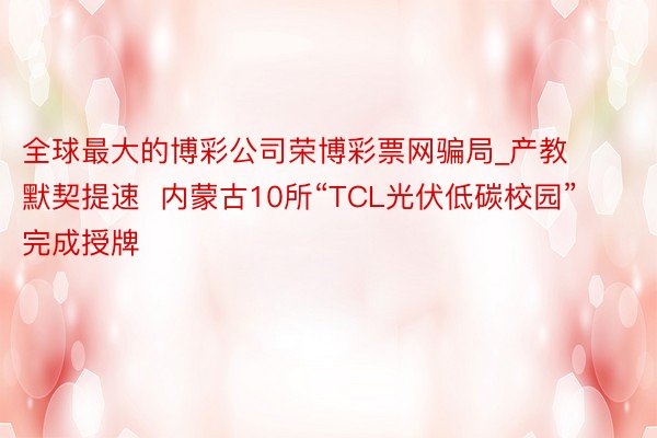 全球最大的博彩公司荣博彩票网骗局_产教默契提速  内蒙古10所“TCL光伏低碳校园”完成授牌