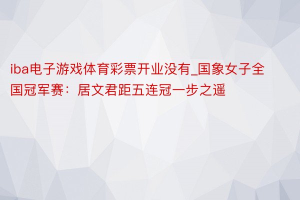 iba电子游戏体育彩票开业没有_国象女子全国冠军赛:居文君距五连冠一步之遥