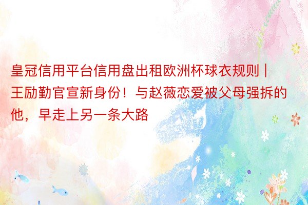 皇冠信用平台信用盘出租欧洲杯球衣规则 | 王励勤官宣新身份!与赵薇恋爱被父母强拆的他,早走上另一条大路