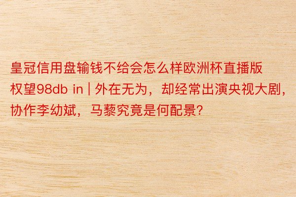 皇冠信用盘输钱不给会怎么样欧洲杯直播版权望98db in | 外在无为,却经常出演央视大剧,协作李幼斌,马藜究竟是何配景?